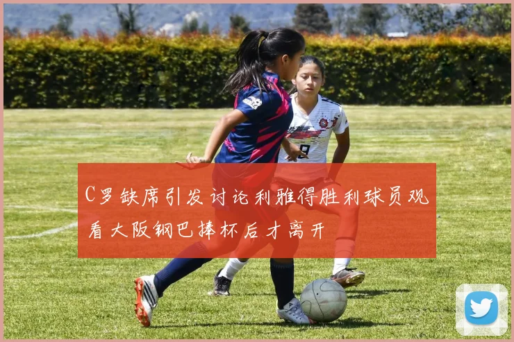 C罗缺席引发讨论利雅得胜利球员观看大阪钢巴捧杯后才离开