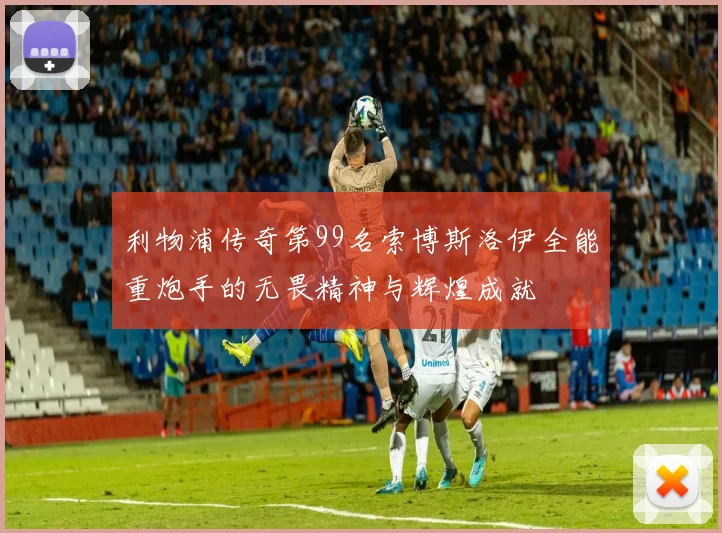 利物浦传奇第99名索博斯洛伊全能重炮手的无畏精神与辉煌成就