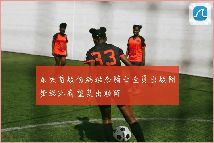 东决首战伤病动态骑士全员出战阿努诺比有望复出助阵