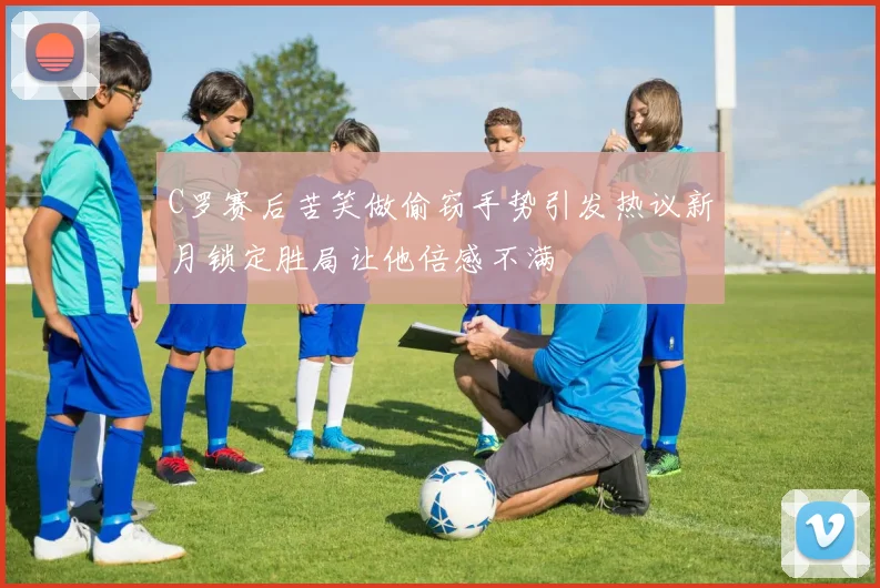 C罗赛后苦笑做偷窃手势引发热议新月锁定胜局让他倍感不满