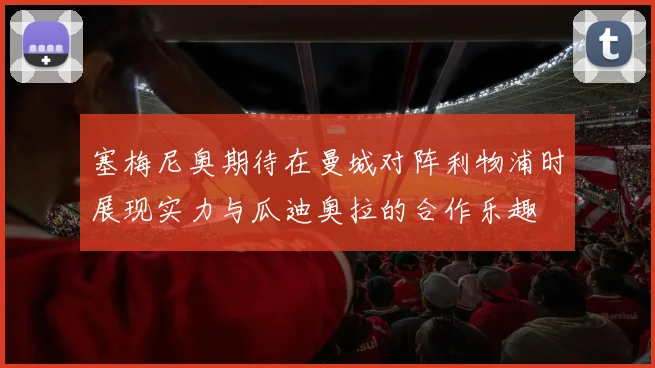 塞梅尼奥期待在曼城对阵利物浦时展现实力与瓜迪奥拉的合作乐趣
