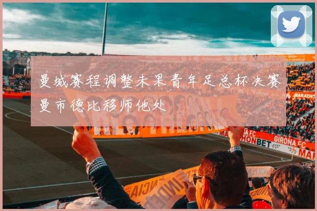 曼城赛程调整未果青年足总杯决赛曼市德比移师他处
