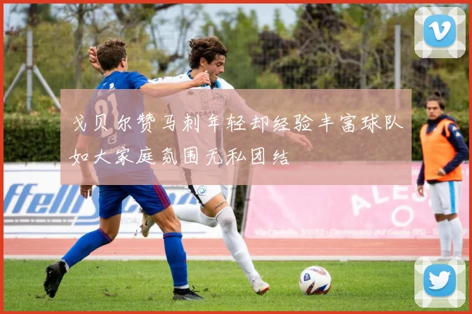 戈贝尔赞马刺年轻却经验丰富球队如大家庭氛围无私团结