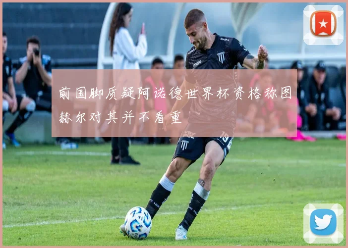 前国脚质疑阿诺德世界杯资格称图赫尔对其并不看重