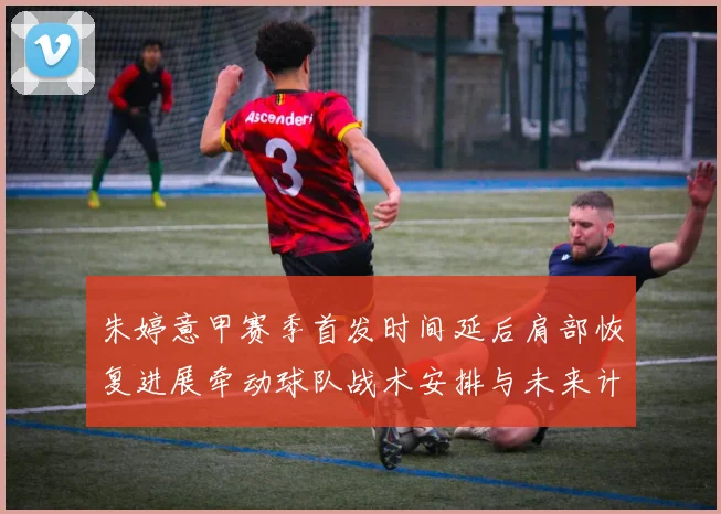 朱婷意甲赛季首发时间延后肩部恢复进展牵动球队战术安排与未来计划