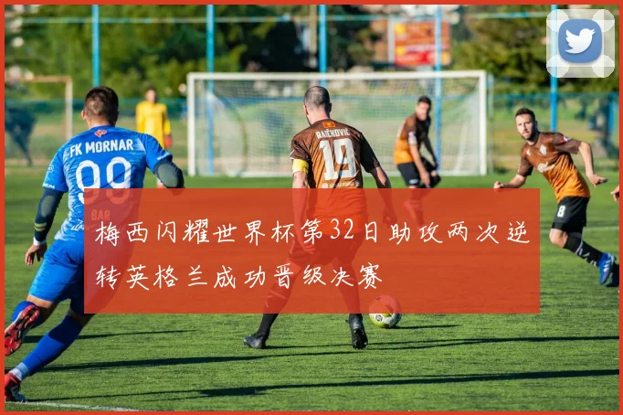 梅西闪耀世界杯第32日助攻两次逆转英格兰成功晋级决赛